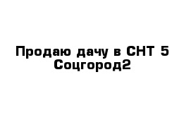 Продаю дачу в СНТ 5 Соцгород2